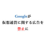 Googleが6月から仮想通貨に関する広告を禁止するのはむしろ朗報。